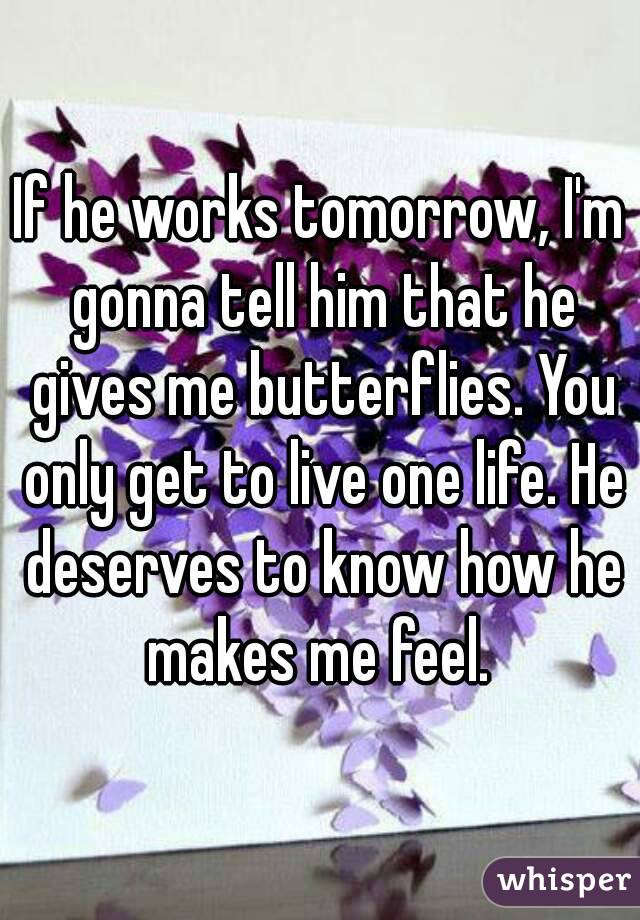 If he works tomorrow, I'm gonna tell him that he gives me butterflies. You only get to live one life. He deserves to know how he makes me feel. 