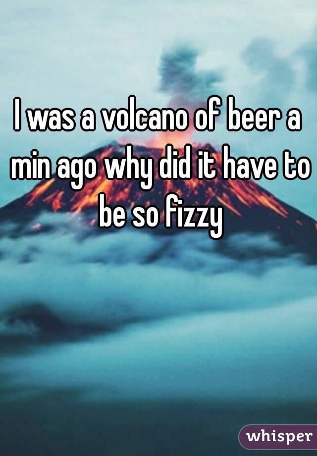 I was a volcano of beer a min ago why did it have to be so fizzy