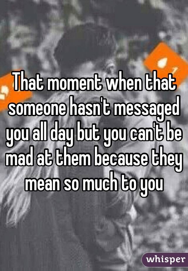 That moment when that someone hasn't messaged you all day but you can't be mad at them because they mean so much to you