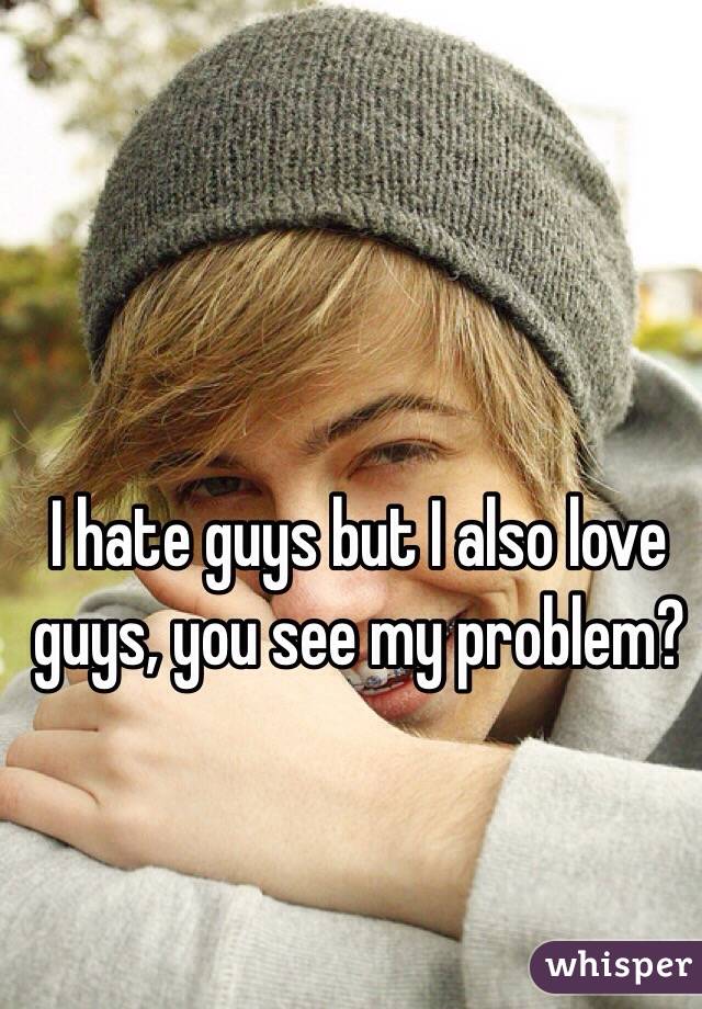 I hate guys but I also love guys, you see my problem?