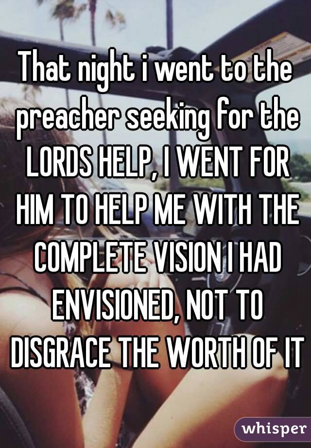 That night i went to the preacher seeking for the LORDS HELP, I WENT FOR HIM TO HELP ME WITH THE COMPLETE VISION I HAD ENVISIONED, NOT TO DISGRACE THE WORTH OF IT