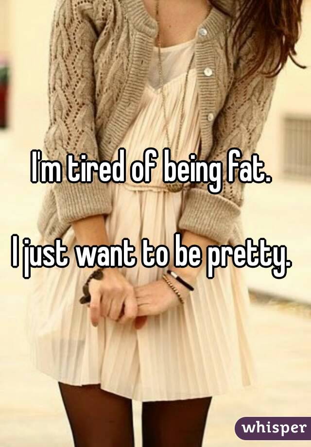 I'm tired of being fat. 

I just want to be pretty. 