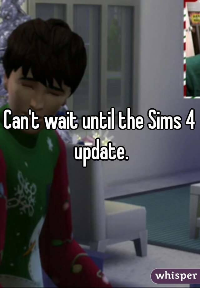 Can't wait until the Sims 4 update.