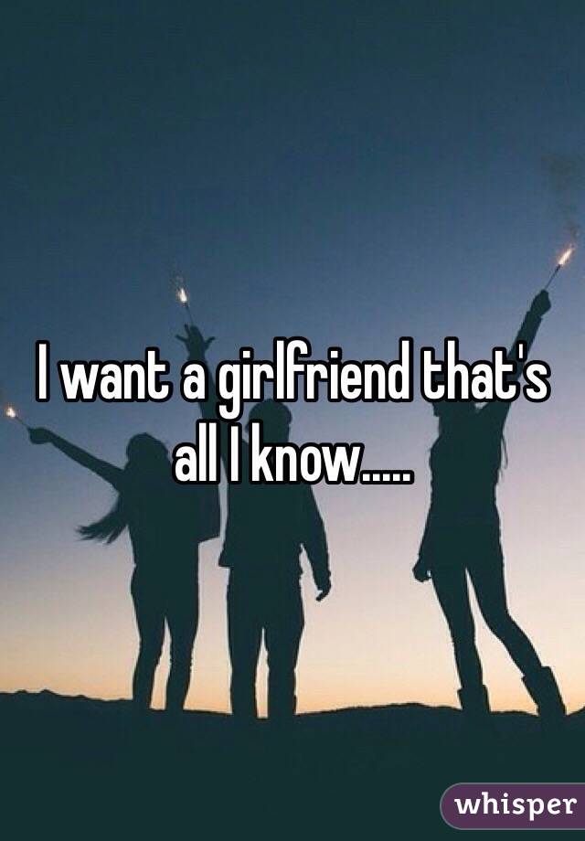 I want a girlfriend that's all I know.....