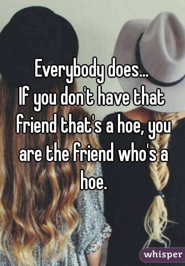 Everybody does...
If you don't have that friend that's a hoe, you are the friend who's a hoe.