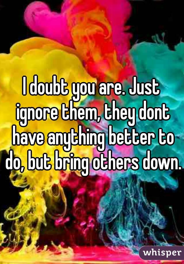 I doubt you are. Just ignore them, they dont have anything better to do, but bring others down.