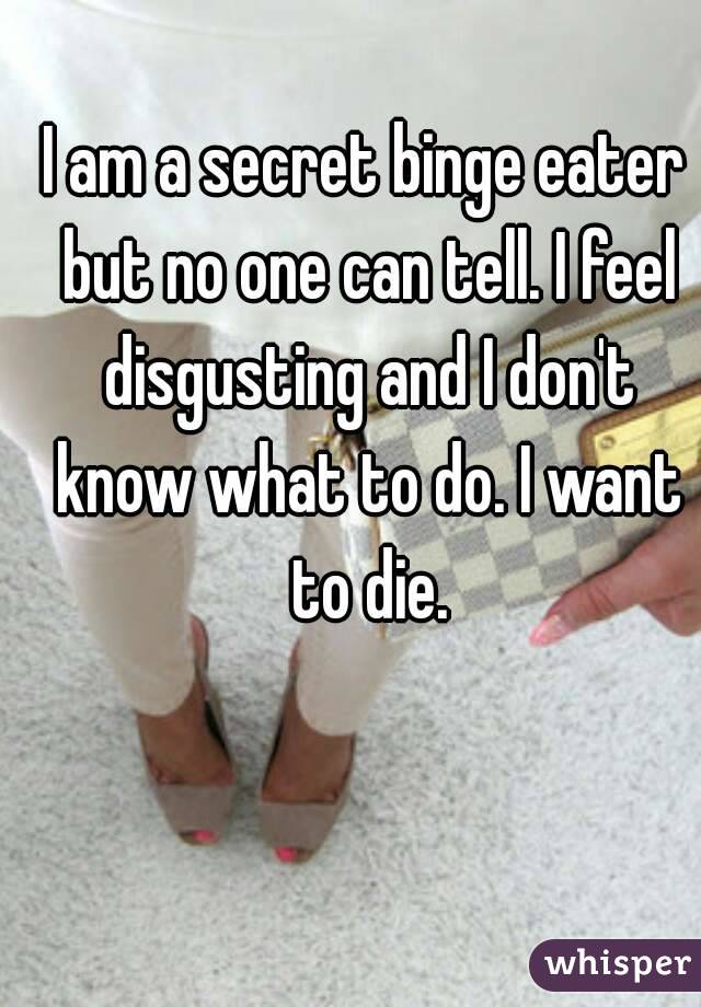 I am a secret binge eater but no one can tell. I feel disgusting and I don't know what to do. I want to die.