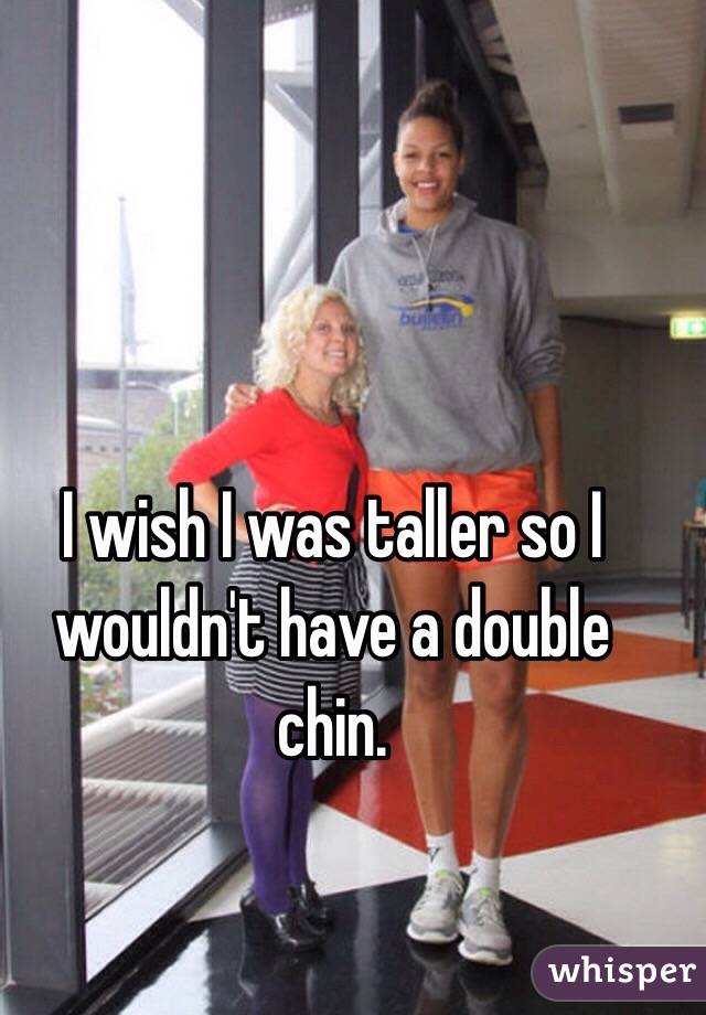 I wish I was taller so I wouldn't have a double chin.