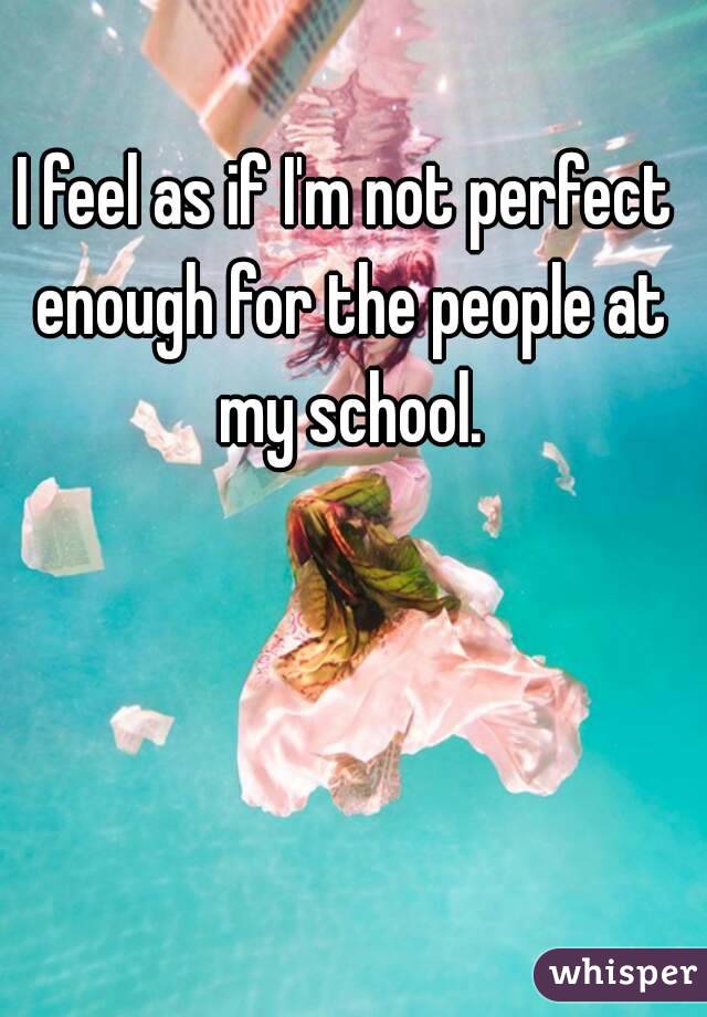 I feel as if I'm not perfect enough for the people at my school.