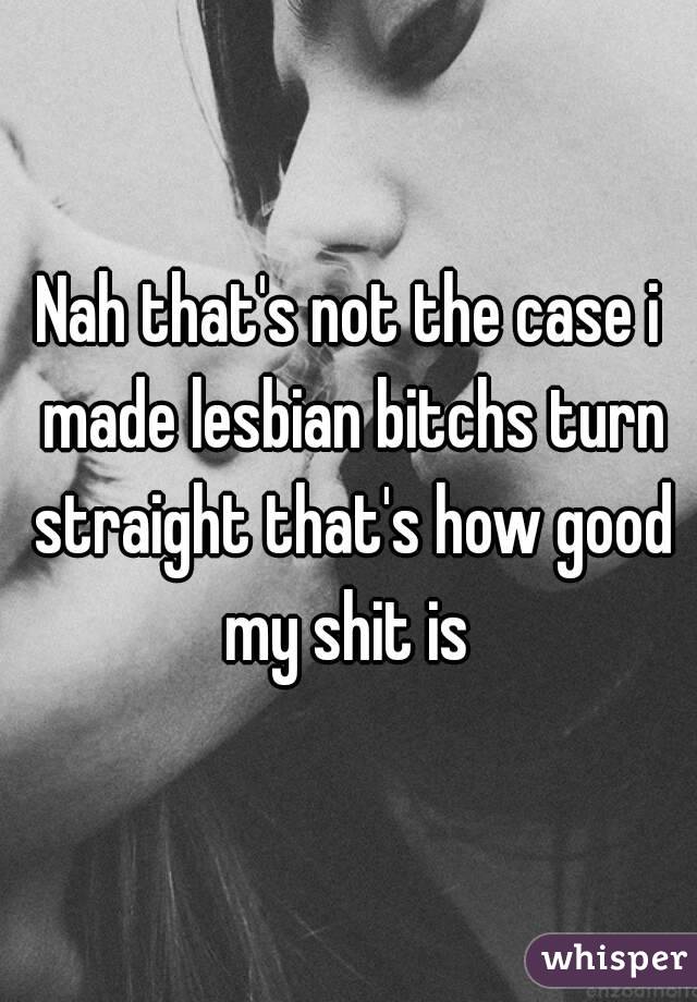 Nah that's not the case i made lesbian bitchs turn straight that's how good my shit is 