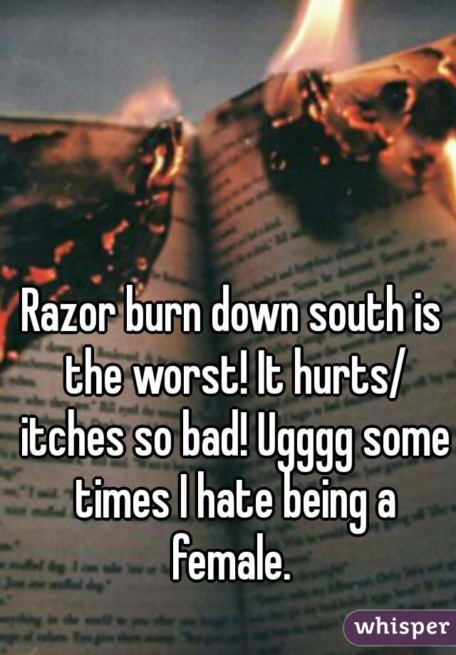 Razor burn down south is the worst! It hurts/ itches so bad! Ugggg some times I hate being a female. 