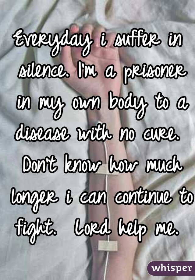 Everyday i suffer in silence. I'm a prisoner in my own body to a disease with no cure.  Don't know how much longer i can continue to fight.  Lord help me. 