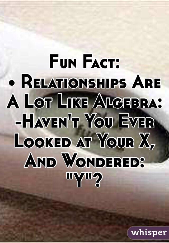 Fun Fact:
• Relationships Are A Lot Like Algebra:
-Haven't You Ever 
Looked at Your X,
And Wondered: "Y"?