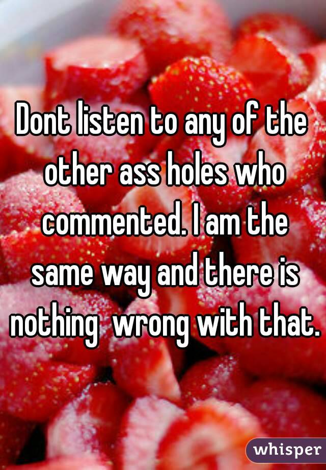 Dont listen to any of the other ass holes who commented. I am the same way and there is nothing  wrong with that.