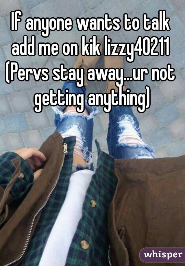 If anyone wants to talk add me on kik lizzy40211 
(Pervs stay away...ur not getting anything)