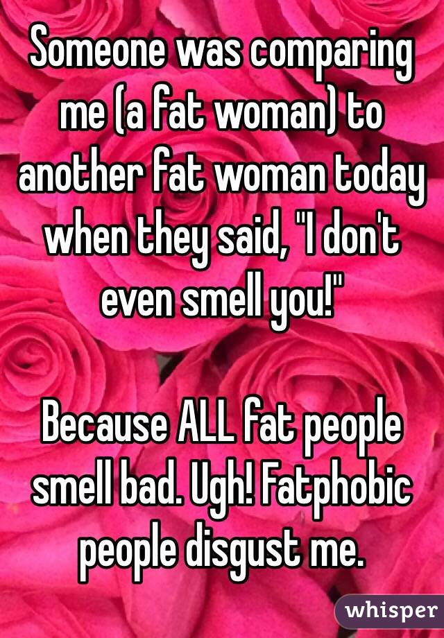 Someone was comparing me (a fat woman) to another fat woman today when they said, "I don't even smell you!"

Because ALL fat people smell bad. Ugh! Fatphobic people disgust me. 