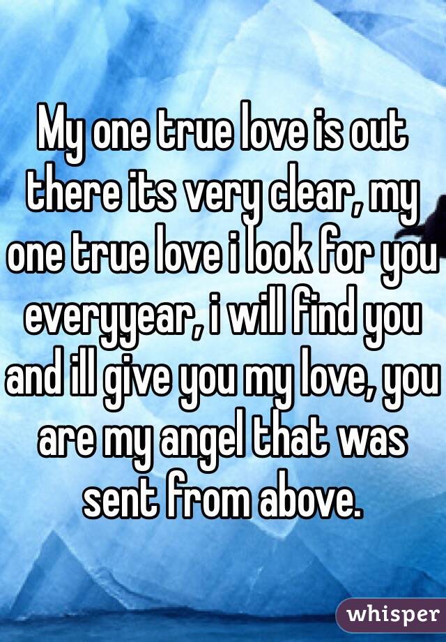 My one true love is out there its very clear, my one true love i look for you everyyear, i will find you and ill give you my love, you are my angel that was sent from above. 