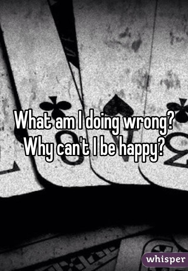 What am I doing wrong? Why can't I be happy?