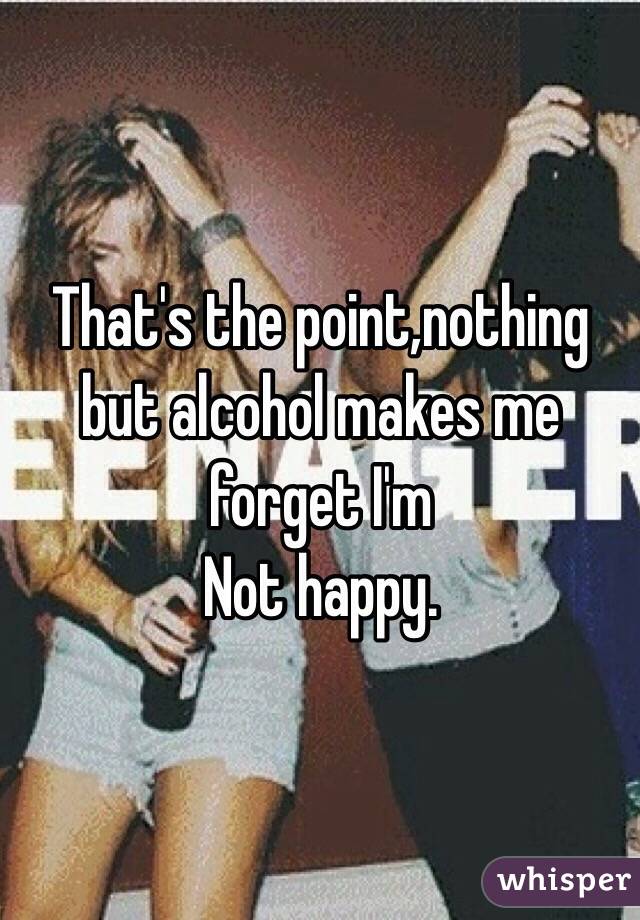 That's the point,nothing but alcohol makes me forget I'm
Not happy.