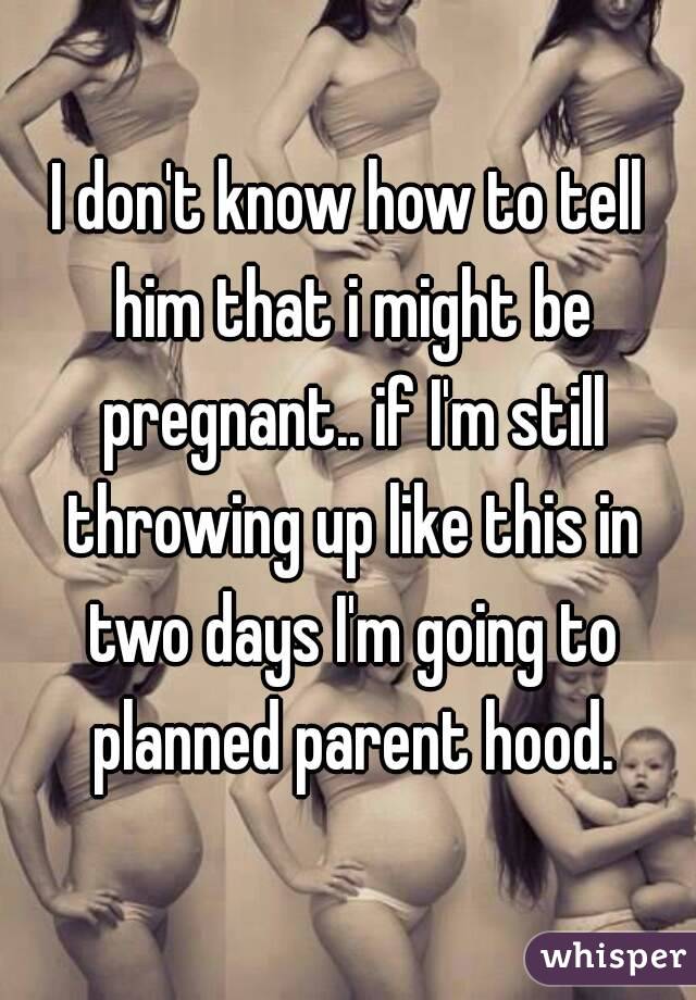 I don't know how to tell him that i might be pregnant.. if I'm still throwing up like this in two days I'm going to planned parent hood.