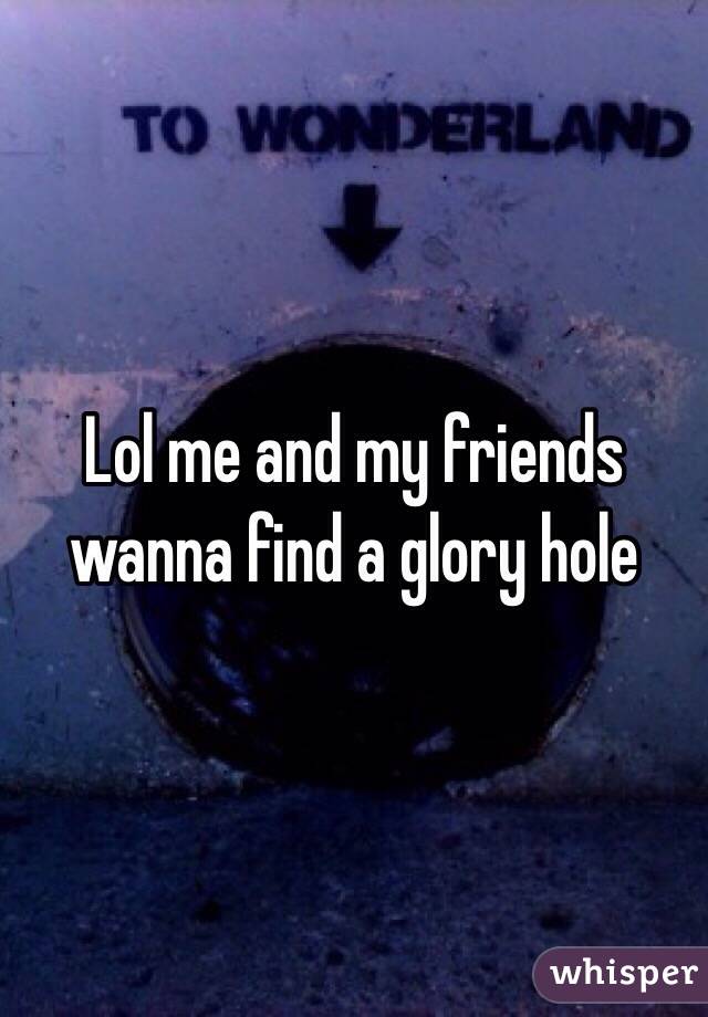 Lol me and my friends wanna find a glory hole 