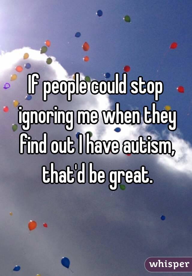 If people could stop ignoring me when they find out I have autism, that'd be great.