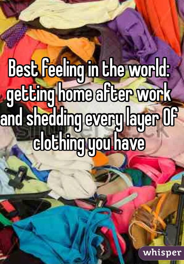 Best feeling in the world: getting home after work and shedding every layer Of clothing you have