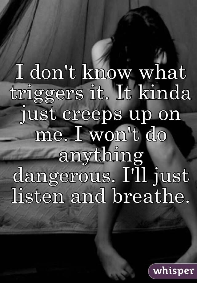 I don't know what triggers it. It kinda just creeps up on me. I won't do anything dangerous. I'll just listen and breathe. 