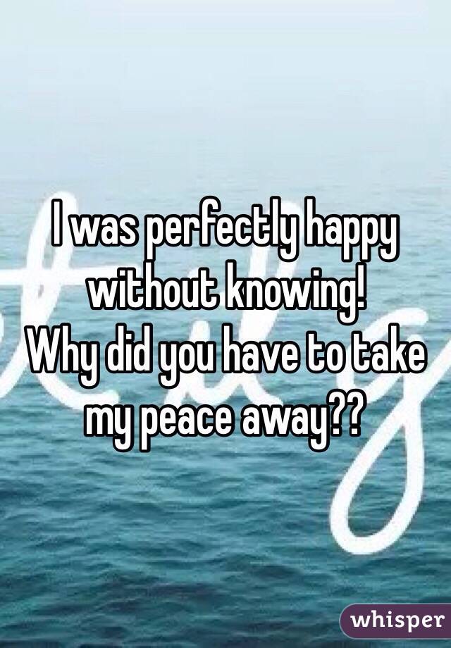 I was perfectly happy without knowing!
Why did you have to take my peace away??