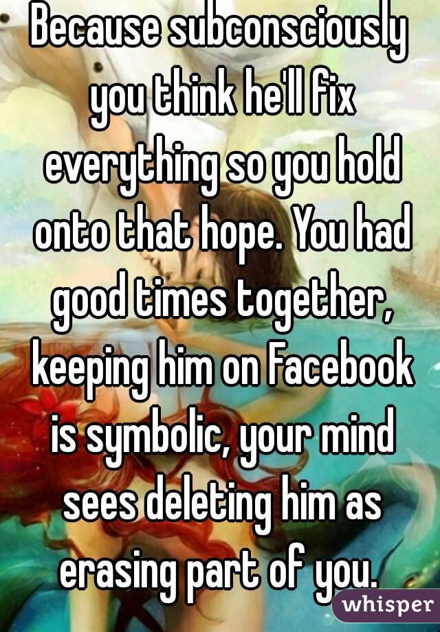 Because subconsciously you think he'll fix everything so you hold onto that hope. You had good times together, keeping him on Facebook is symbolic, your mind sees deleting him as erasing part of you. 