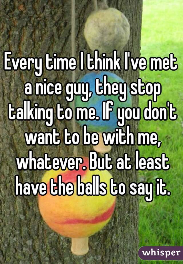 Every time I think I've met a nice guy, they stop talking to me. If you don't want to be with me, whatever. But at least have the balls to say it.