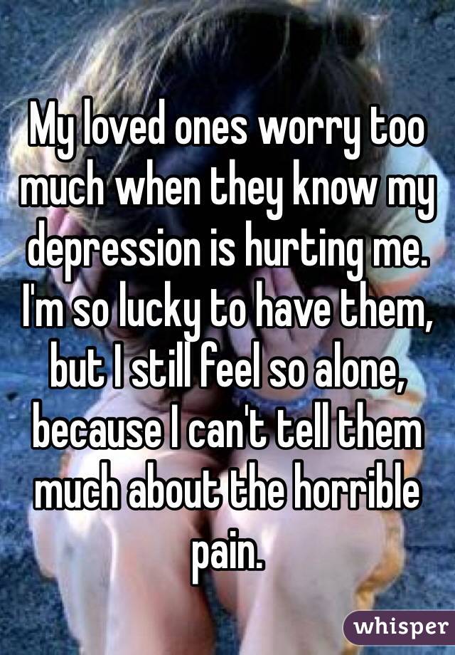 My loved ones worry too much when they know my depression is hurting me.  
I'm so lucky to have them, but I still feel so alone, because I can't tell them much about the horrible pain. 