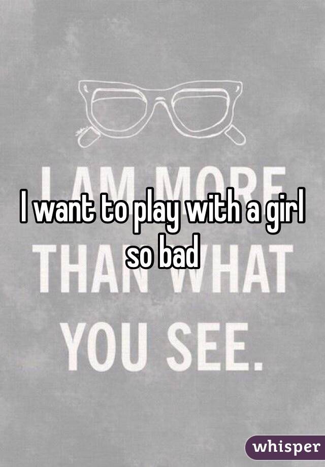 I want to play with a girl so bad 