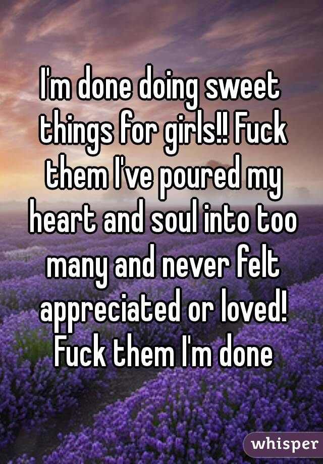 I'm done doing sweet things for girls!! Fuck them I've poured my heart and soul into too many and never felt appreciated or loved! Fuck them I'm done