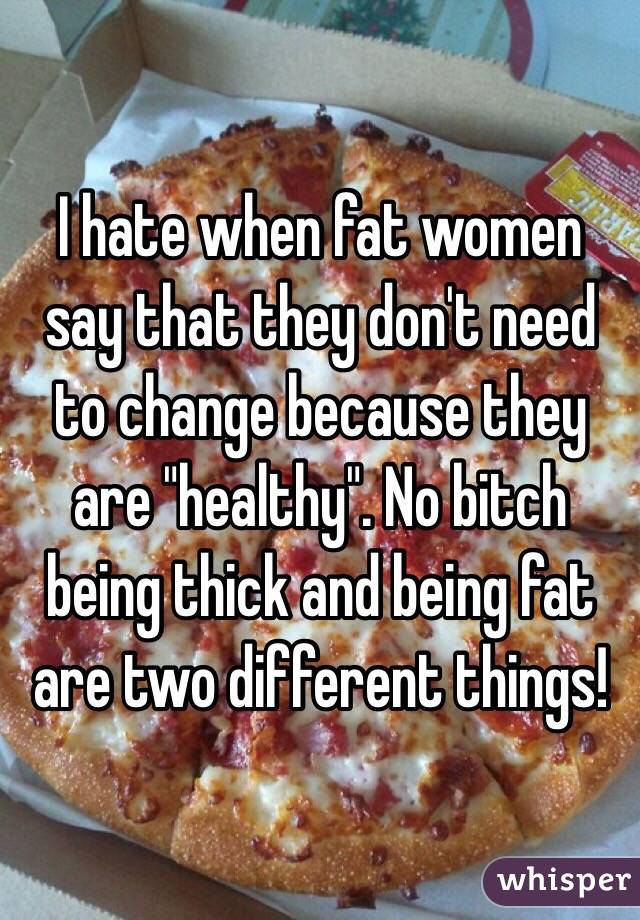 I hate when fat women say that they don't need to change because they are "healthy". No bitch being thick and being fat are two different things!