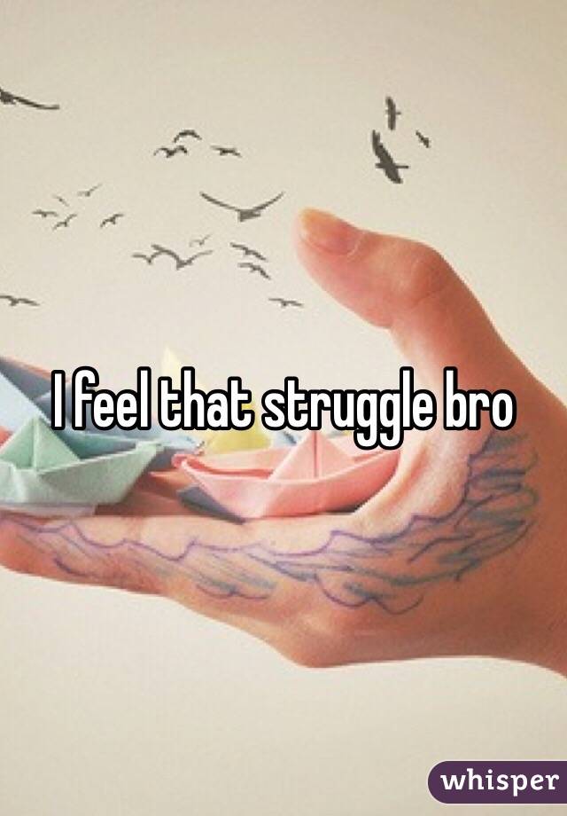 I feel that struggle bro