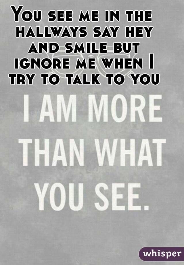 You see me in the hallways say hey and smile but ignore me when I try to talk to you