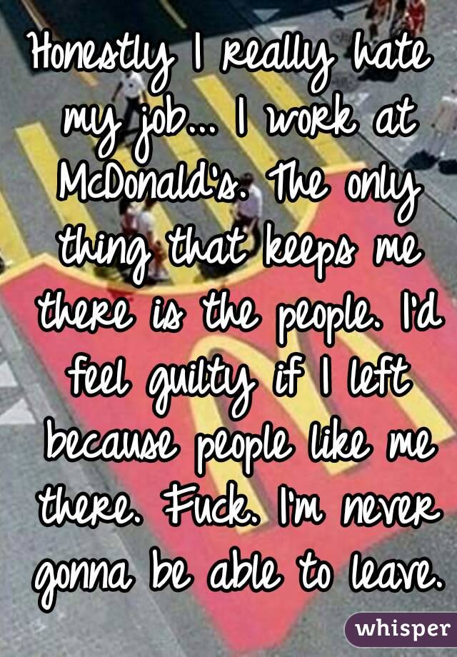 Honestly I really hate my job... I work at McDonald's. The only thing that keeps me there is the people. I'd feel guilty if I left because people like me there. Fuck. I'm never gonna be able to leave.