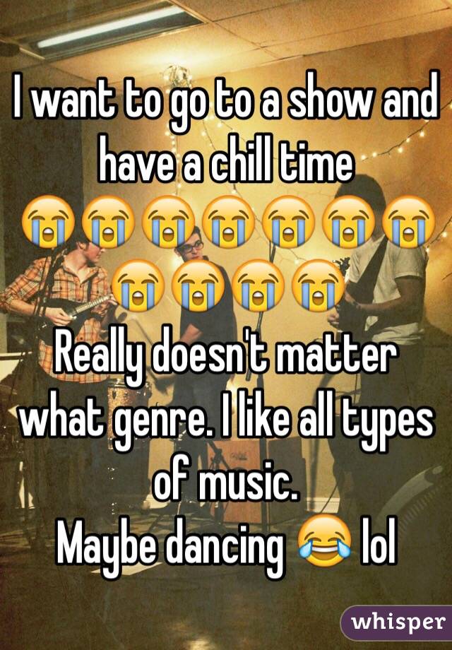 I want to go to a show and have a chill time 
😭😭😭😭😭😭😭😭😭😭😭
Really doesn't matter what genre. I like all types of music. 
Maybe dancing 😂 lol