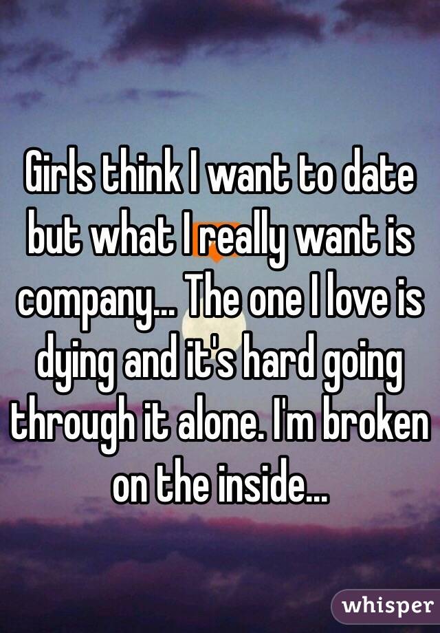 Girls think I want to date but what I really want is company... The one I love is dying and it's hard going through it alone. I'm broken on the inside...