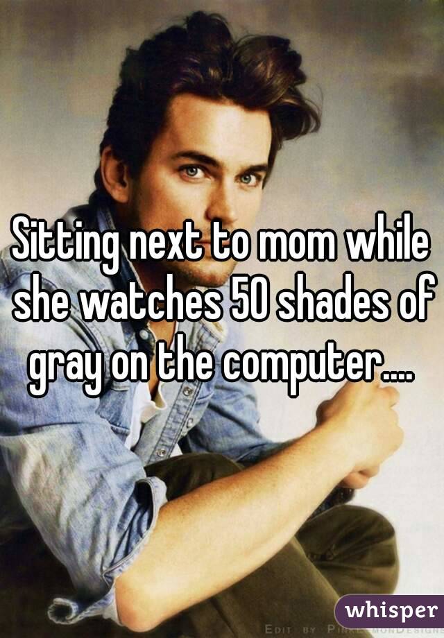 Sitting next to mom while she watches 50 shades of gray on the computer.... 