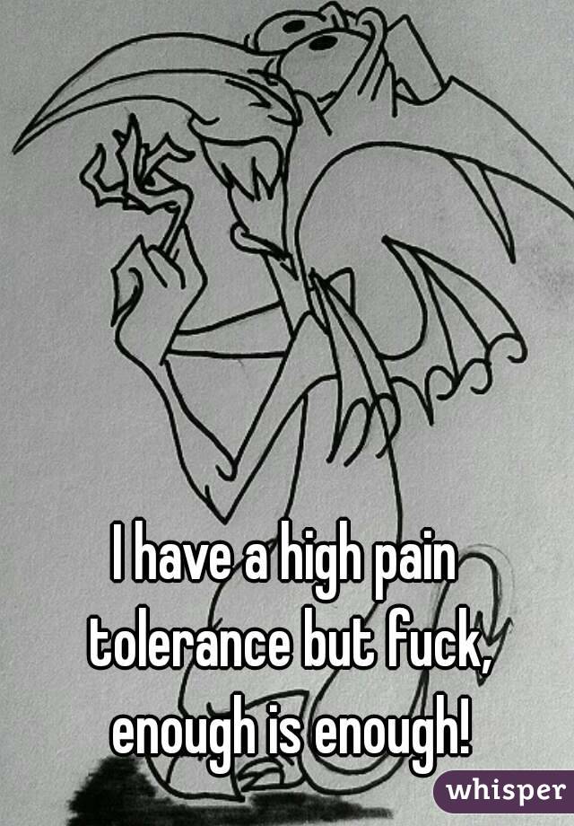 I have a high pain tolerance but fuck, enough is enough!