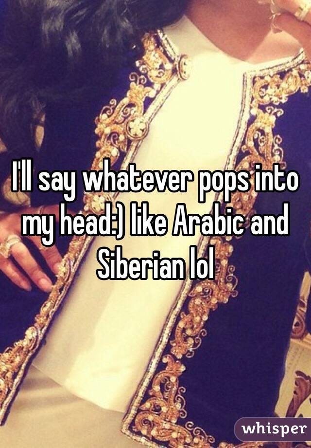 I'll say whatever pops into my head:) like Arabic and Siberian lol