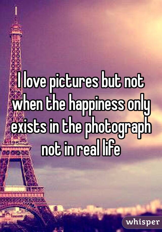 I love pictures but not when the happiness only exists in the photograph not in real life 