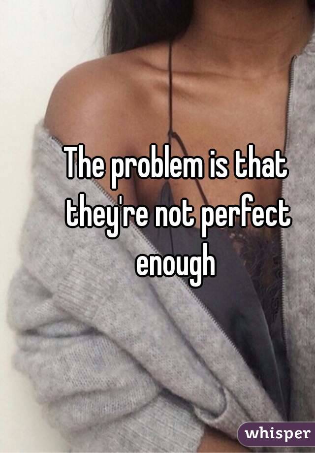 The problem is that they're not perfect enough 