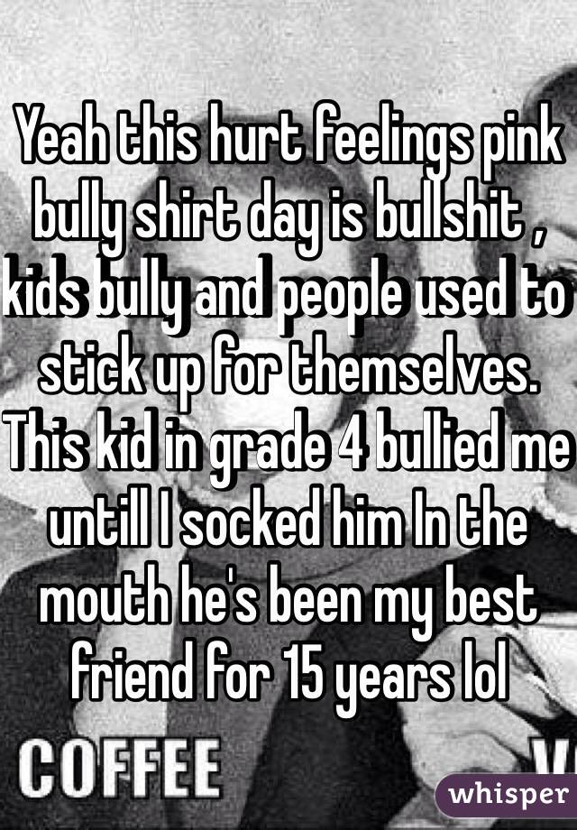 Yeah this hurt feelings pink bully shirt day is bullshit , kids bully and people used to stick up for themselves. This kid in grade 4 bullied me untill I socked him In the mouth he's been my best friend for 15 years lol