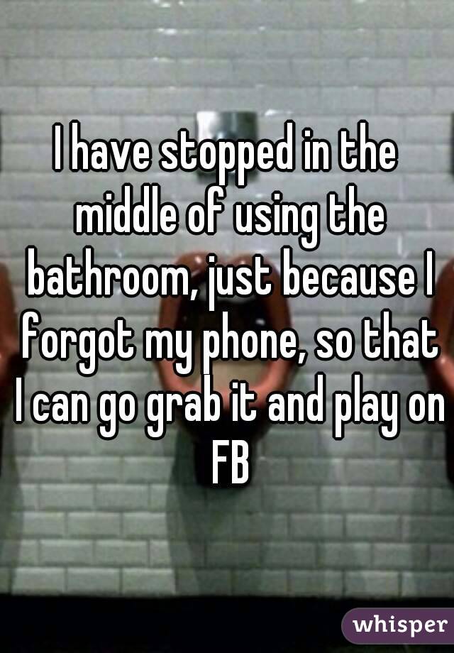 I have stopped in the middle of using the bathroom, just because I forgot my phone, so that I can go grab it and play on FB