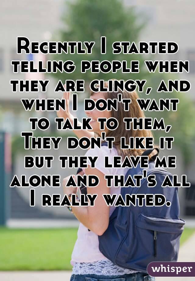 Recently I started telling people when they are clingy, and when I don't want to talk to them,
They don't like it but they leave me alone and that's all I really wanted.