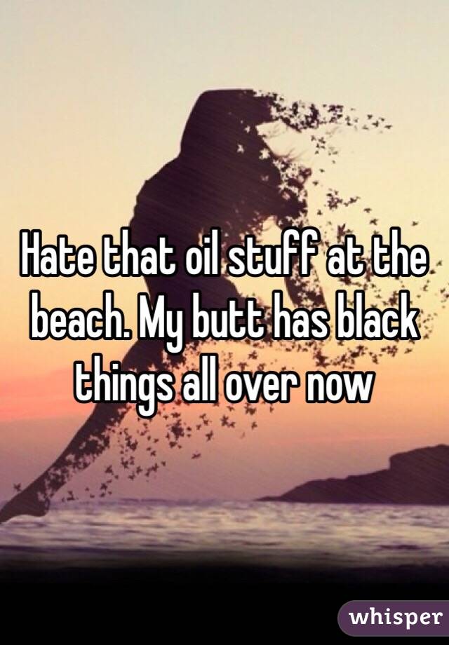 Hate that oil stuff at the beach. My butt has black things all over now 