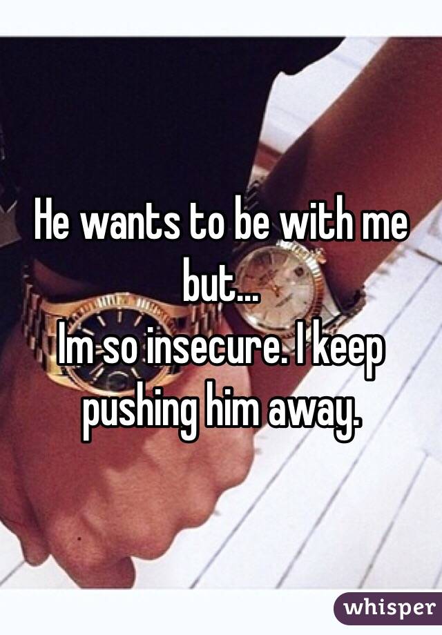 He wants to be with me but... 
Im so insecure. I keep pushing him away. 